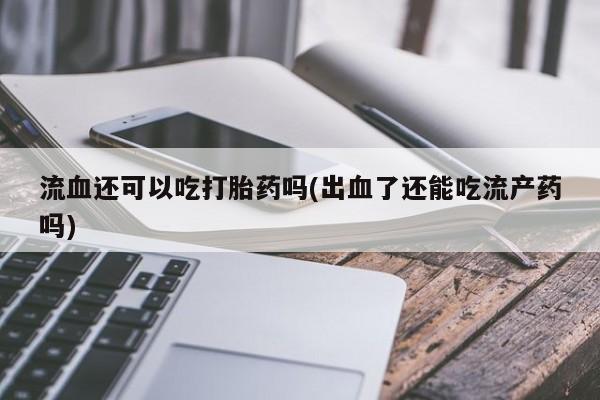 流产药联系微信流血还可以吃打胎药吗(出血了还能吃流产药吗)