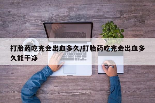 流产药联系微信打胎药吃完会出血多久/打胎药吃完会出血多久能干净