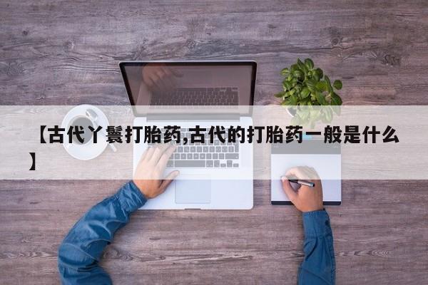 流产药联系微信【古代丫鬟打胎药,古代的打胎药一般是什么】