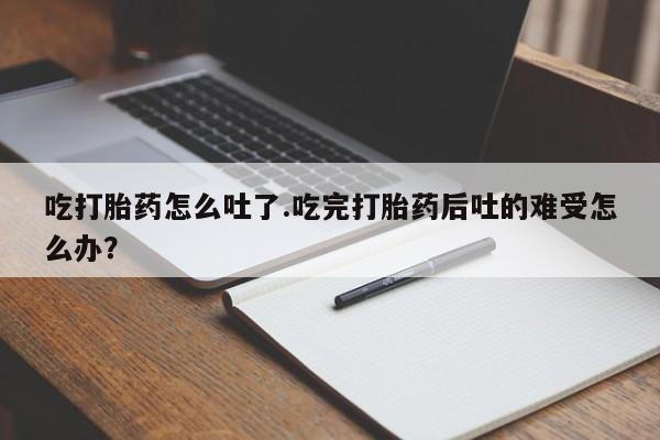 流产药联系微信吃打胎药怎么吐了.吃完打胎药后吐的难受怎么办？