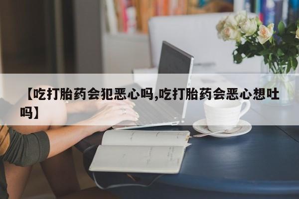 流产药联系微信【吃打胎药会犯恶心吗,吃打胎药会恶心想吐吗】