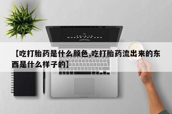 流产药联系微信【吃打胎药是什么颜色,吃打胎药流出来的东西是什么样子的】