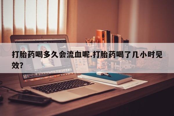 流产药联系微信打胎药喝多久会流血呢.打胎药喝了几小时见效？