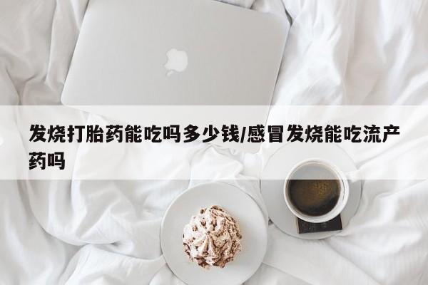 流产药联系微信发烧打胎药能吃吗多少钱/感冒发烧能吃流产药吗