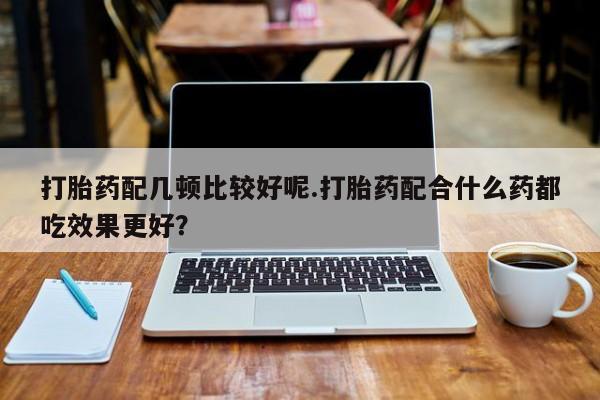 流产药联系微信打胎药配几顿比较好呢.打胎药配合什么药都吃效果更好？