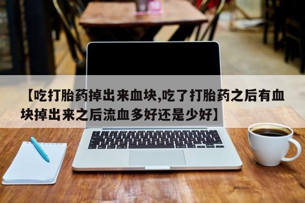 流产药联系微信【吃打胎药掉出来血块,吃了打胎药之后有血块掉出来之后流血多好还是少好】
