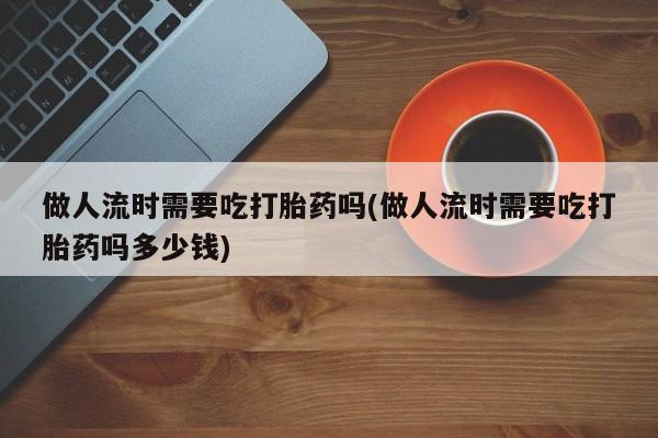 流产药联系微信做人流时需要吃打胎药吗(做人流时需要吃打胎药吗多少钱)
