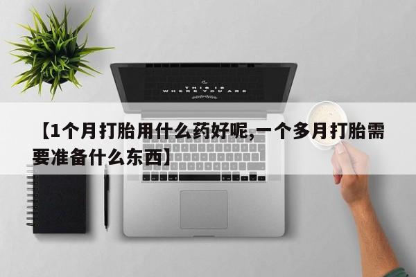 流产药联系微信【1个月打胎用什么药好呢,一个多月打胎需要准备什么东西】