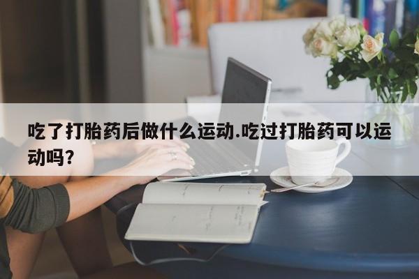 流产药联系微信吃了打胎药后做什么运动.吃过打胎药可以运动吗？