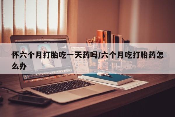 流产药联系微信怀六个月打胎吃一天药吗/六个月吃打胎药怎么办