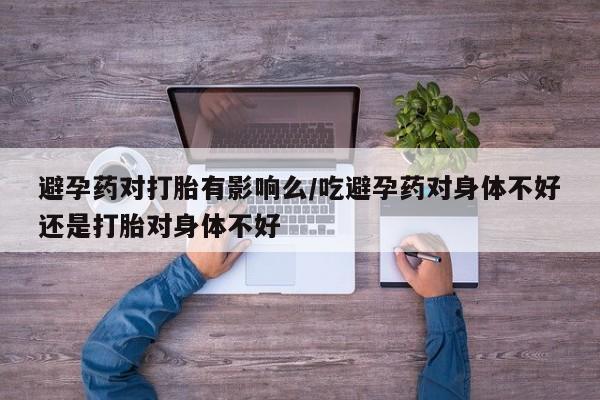 流产药联系微信避孕药对打胎有影响么/吃避孕药对身体不好还是打胎对身体不好