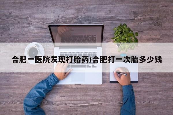 流产药联系微信合肥一医院发现打胎药/合肥打一次胎多少钱