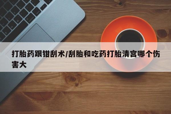 流产药联系微信打胎药跟钳刮术/刮胎和吃药打胎清宫哪个伤害大