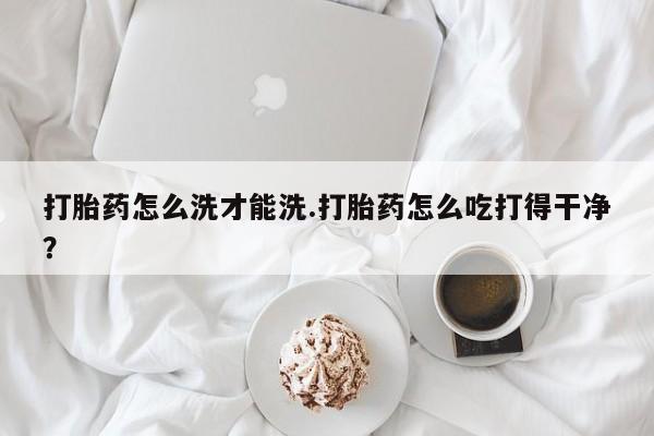流产药联系微信打胎药怎么洗才能洗.打胎药怎么吃打得干净？
