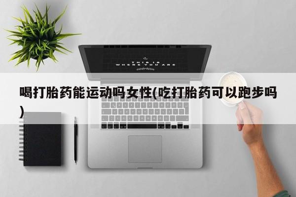 流产药联系微信喝打胎药能运动吗女性(吃打胎药可以跑步吗)