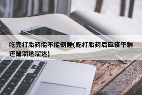 流产药联系微信吃完打胎药能不能侧睡(吃打胎药后应该平躺还是溜达溜达)