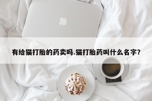 流产药联系微信有给猫打胎的药卖吗.猫打胎药叫什么名字？