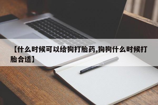 流产药联系微信【什么时候可以给狗打胎药,狗狗什么时候打胎合适】